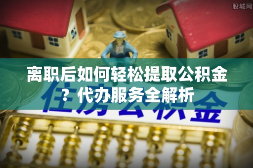 海曙离职后如何轻松提取公积金？代办服务全解析