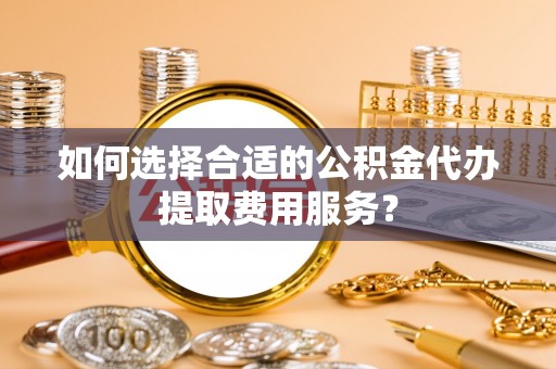 海曙如何选择合适的公积金代办提取费用服务？