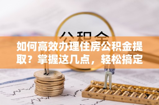海曙如何高效办理住房公积金提取？掌握这几点，轻松搞定！